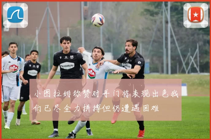 小图拉姆称赞对手门将表现出色我们已尽全力拼搏但仍遭遇困难