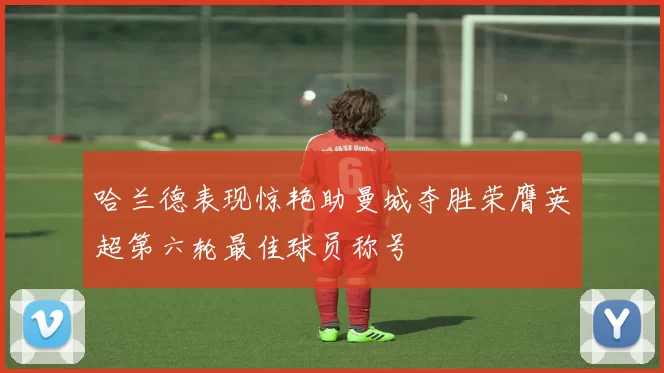 哈兰德表现惊艳助曼城夺胜荣膺英超第六轮最佳球员称号