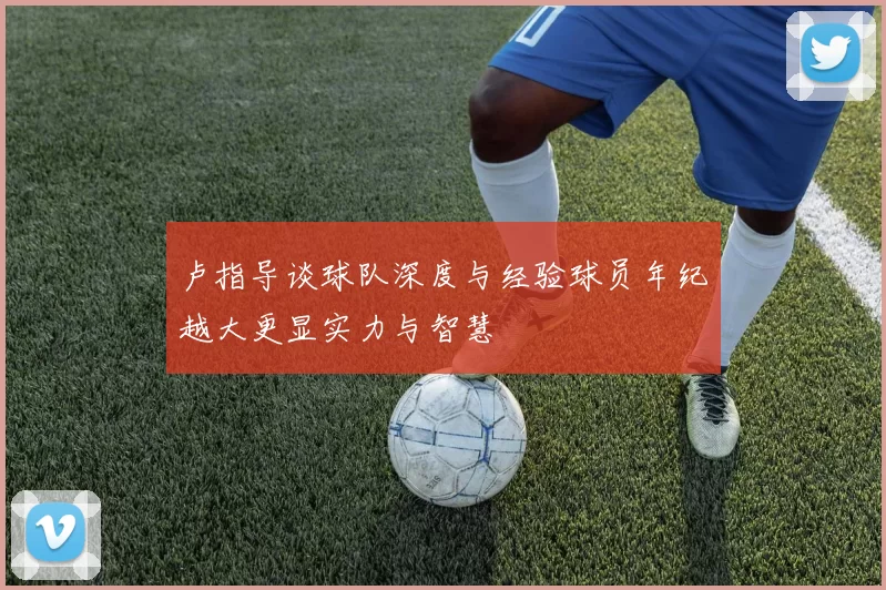 卢指导谈球队深度与经验球员年纪越大更显实力与智慧