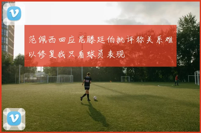 范佩西回应昆滕廷伯批评称关系难以修复我只看球员表现