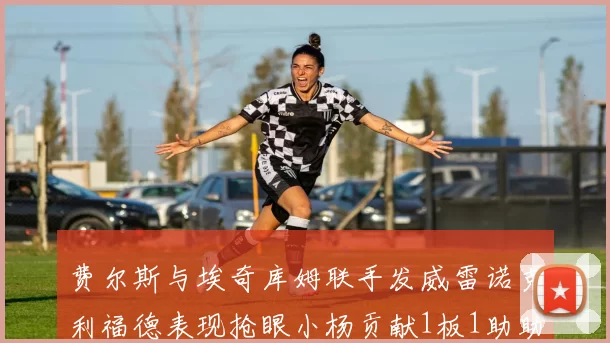 费尔斯与埃奇库姆联手发威雷诺克利福德表现抢眼小杨贡献1板1助助力球队