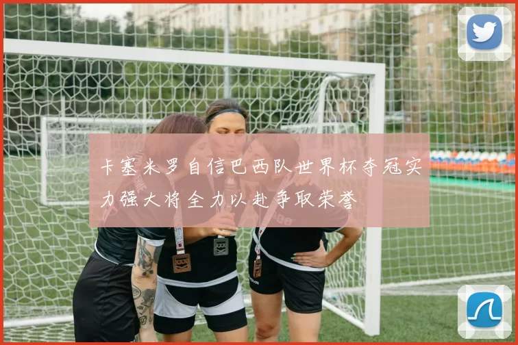 卡塞米罗自信巴西队世界杯夺冠实力强大将全力以赴争取荣誉