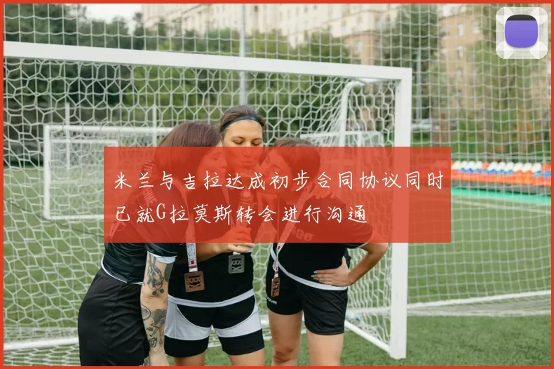 米兰与吉拉达成初步合同协议同时已就G拉莫斯转会进行沟通