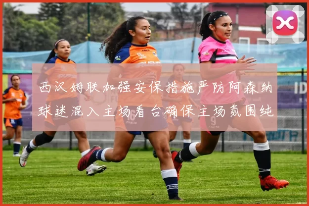 西汉姆联加强安保措施严防阿森纳球迷混入主场看台确保主场氛围纯粹