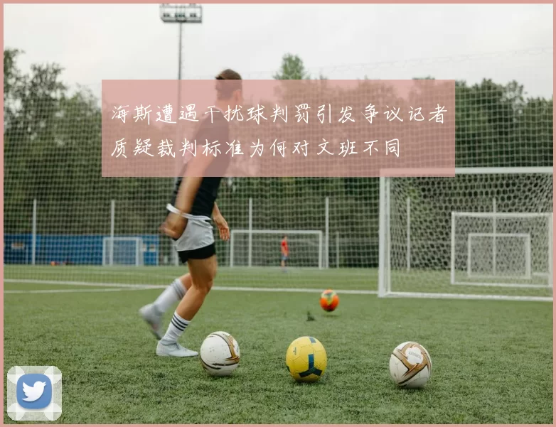 海斯遭遇干扰球判罚引发争议记者质疑裁判标准为何对文班不同
