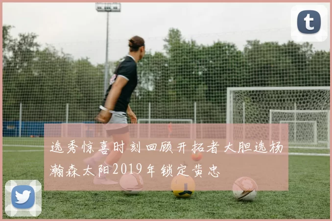 选秀惊喜时刻回顾开拓者大胆选杨瀚森太阳2019年锁定黄忠