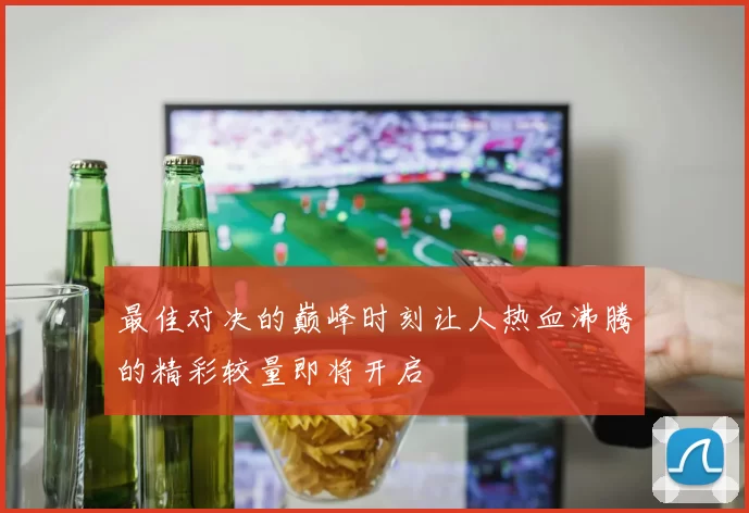 最佳对决的巅峰时刻让人热血沸腾的精彩较量即将开启