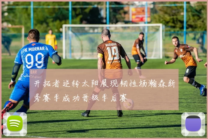 开拓者逆转太阳展现韧性杨瀚森新秀赛季成功晋级季后赛