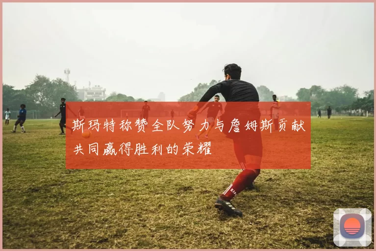 斯玛特称赞全队努力与詹姆斯贡献共同赢得胜利的荣耀