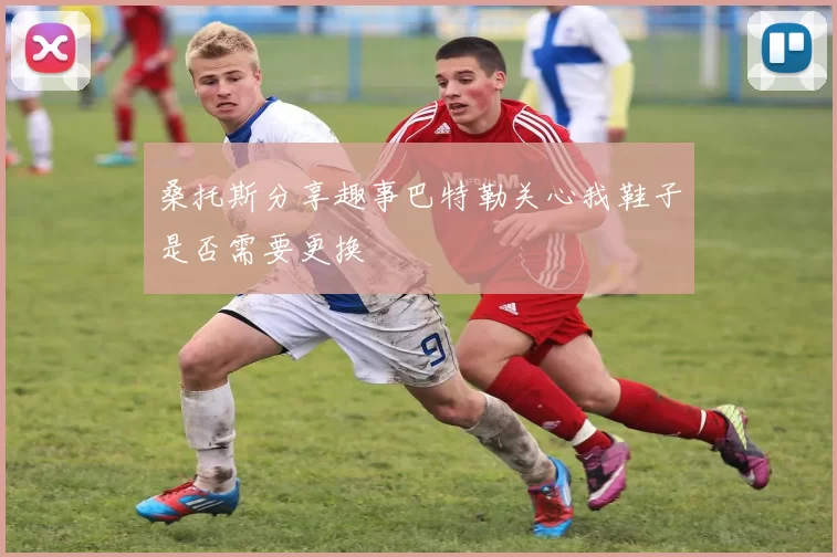 桑托斯分享趣事巴特勒关心我鞋子是否需要更换