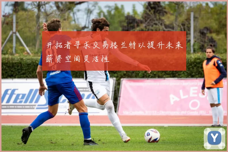 开拓者寻求交易格兰特以提升未来薪资空间灵活性