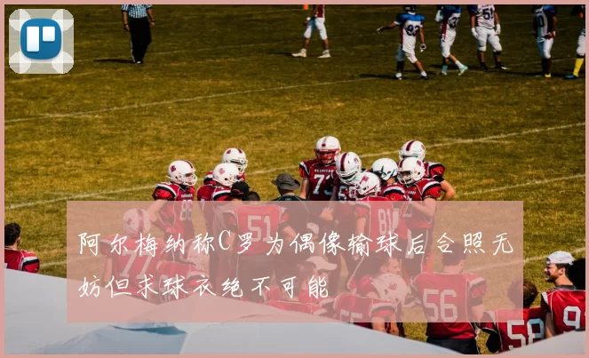 阿尔梅纳称C罗为偶像输球后合照无妨但求球衣绝不可能
