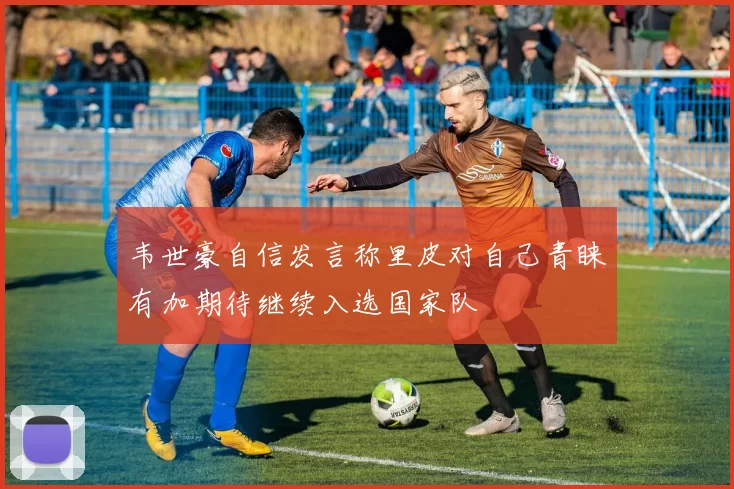 韦世豪自信发言称里皮对自己青睐有加期待继续入选国家队