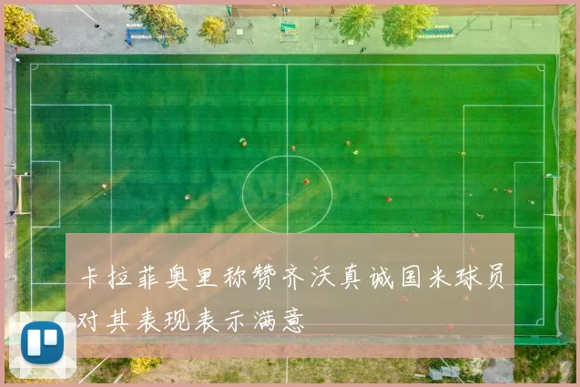 卡拉菲奥里称赞齐沃真诚国米球员对其表现表示满意