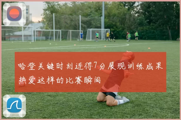 哈登关键时刻连得7分展现训练成果热爱这样的比赛瞬间