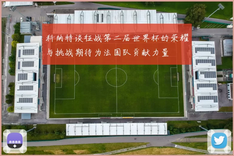 科纳特谈征战第二届世界杯的荣耀与挑战期待为法国队贡献力量