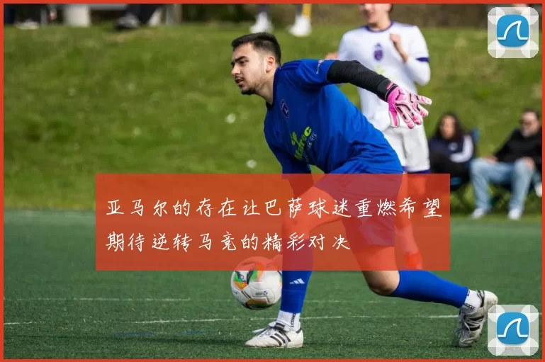 亚马尔的存在让巴萨球迷重燃希望期待逆转马竞的精彩对决