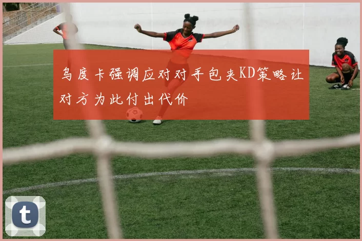 乌度卡强调应对对手包夹KD策略让对方为此付出代价